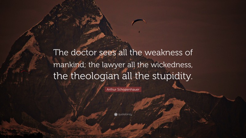 Arthur Schopenhauer Quote: “The doctor sees all the weakness of mankind; the lawyer all the wickedness, the theologian all the stupidity.”