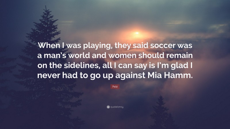 Pelé Quote: “When I was playing, they said soccer was a man’s world and women should remain on the sidelines, all I can say is I’m glad I never had to go up against Mia Hamm.”