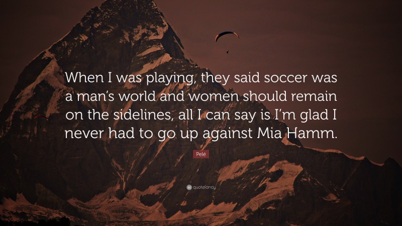 Pelé Quote: “When I was playing, they said soccer was a man’s world and women should remain on the sidelines, all I can say is I’m glad I never had to go up against Mia Hamm.”