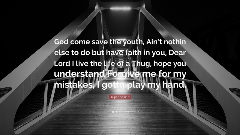 Tupac Shakur Quote: “God come save the youth, Ain’t nothin else to do but have faith in you, Dear Lord I live the life of a Thug, hope you understand Forgive me for my mistakes, I gotta play my hand.”