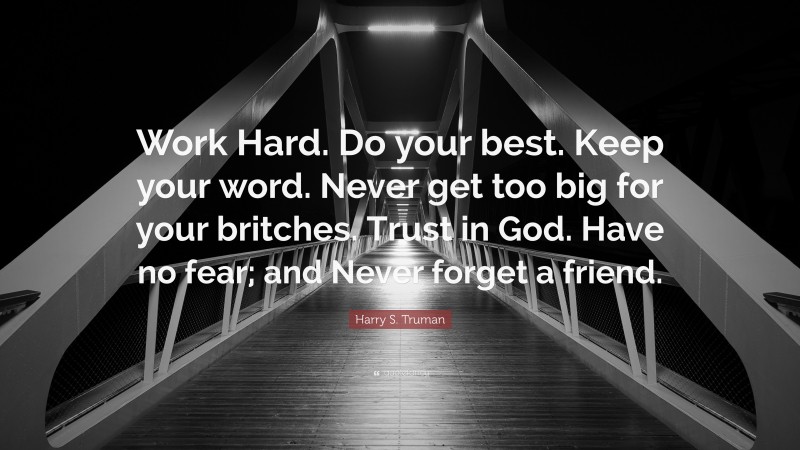 Harry S. Truman Quote: “Work Hard. Do your best. Keep your word. Never get too big for your britches. Trust in God. Have no fear; and Never forget a friend.”