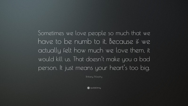 Brittany Murphy Quote: “Sometimes we love people so much that we have to be numb to it. Because if we actually felt how much we love them, it would kill us. That doesn’t make you a bad person. It just means your heart’s too big.”