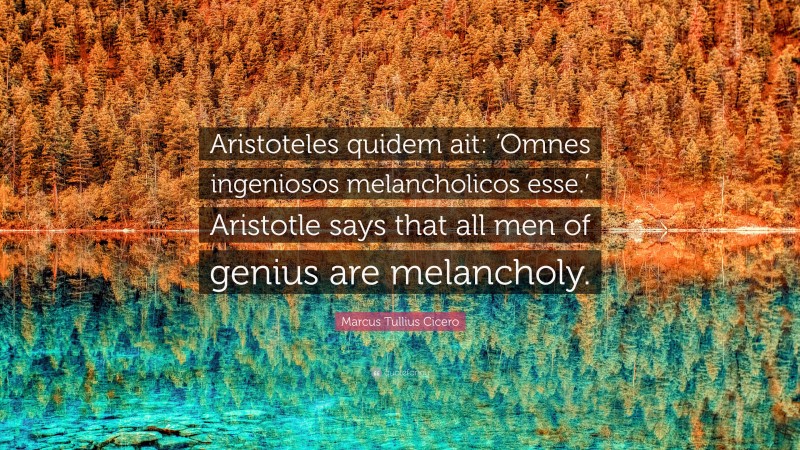 Marcus Tullius Cicero Quote: “Aristoteles quidem ait: ‘Omnes ingeniosos melancholicos esse.’ Aristotle says that all men of genius are melancholy.”