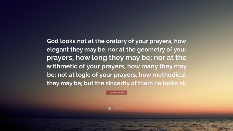 Thomas Brooks Quote: “God looks not at the oratory of your prayers, how elegant they may be; nor at the geometry of your prayers, how long they may be; nor at the arithmetic of your prayers, how many they may be; not at logic of your prayers, how methodical they may be; but the sincerity of them he looks at.”