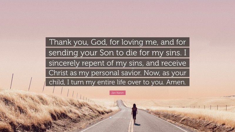 Jan Karon Quote: “Thank you, God, for loving me, and for sending your Son to die for my sins. I sincerely repent of my sins, and receive Christ as my personal savior. Now, as your child, I turn my entire life over to you. Amen.”
