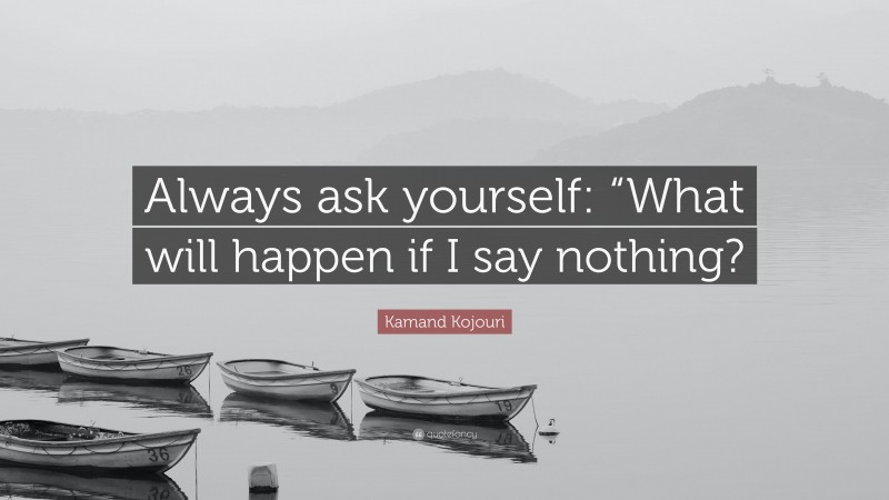 Kamand Kojouri Quote: “Always ask yourself: “What will happen if I say nothing?”