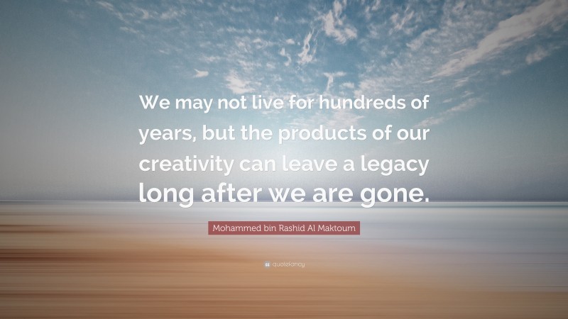 Mohammed bin Rashid Al Maktoum Quote: “We may not live for hundreds of years, but the products of our creativity can leave a legacy long after we are gone.”