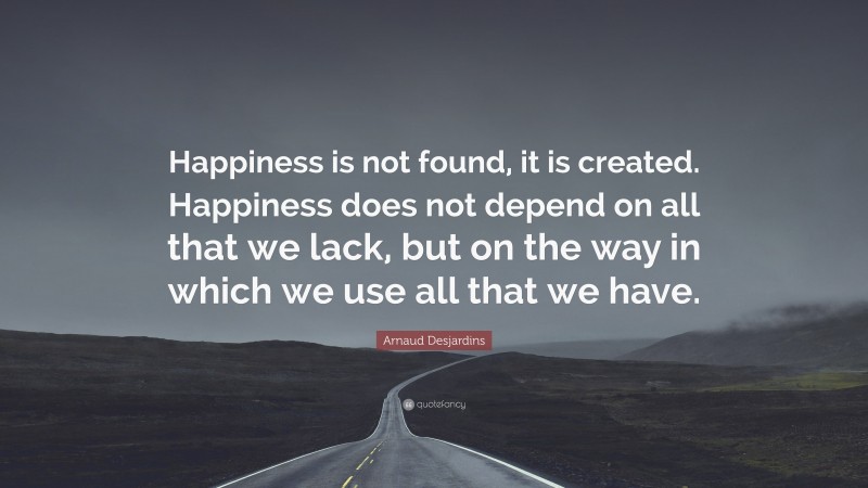 Arnaud Desjardins Quote: “Happiness is not found, it is created. Happiness does not depend on all that we lack, but on the way in which we use all that we have.”