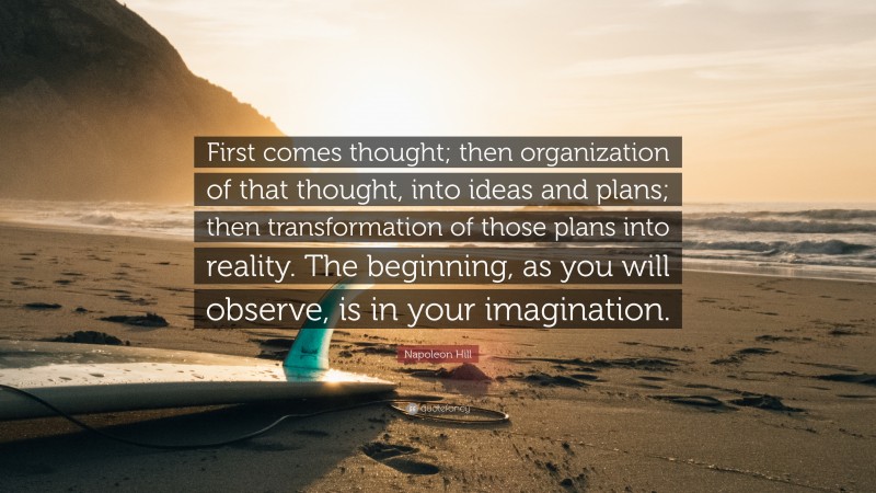 Napoleon Hill Quote: “First comes thought; then organization of that thought, into ideas and plans; then transformation of those plans into reality. The beginning, as you will observe, is in your imagination.”