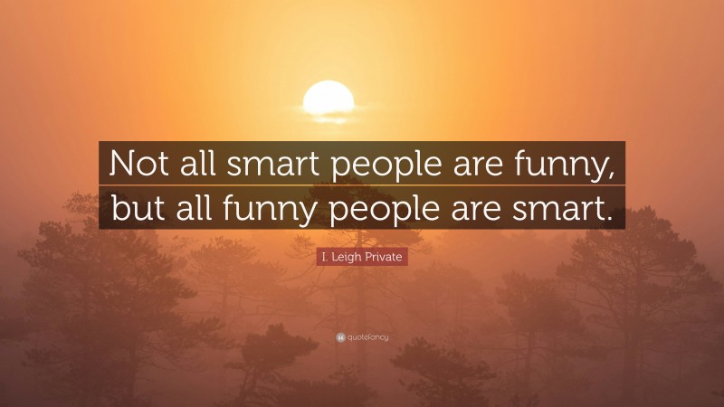 I. Leigh Private Quote: “Not all smart people are funny, but all funny people are smart.”