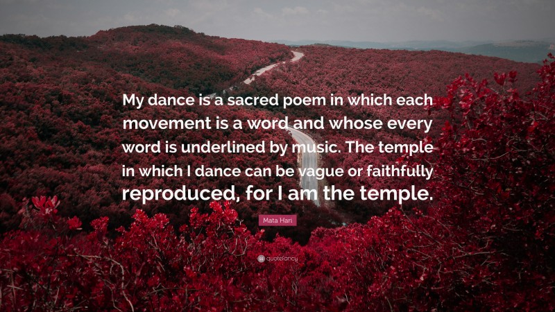 Mata Hari Quote: “My dance is a sacred poem in which each movement is a word and whose every word is underlined by music. The temple in which I dance can be vague or faithfully reproduced, for I am the temple.”