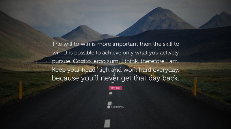 Lloy Ball Quote: “The will to win is more important then the skill to win. It is possible to achieve only what you actively pursue. Cogito, ergo sum. I think, therefore I am. Keep your head high and work hard everyday, because you’ll never get that day back.”