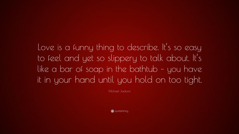 Michael Jackson Quote: “Love is a funny thing to describe. It’s so easy to feel and yet so slippery to talk about. It’s like a bar of soap in the bathtub – you have it in your hand until you hold on too tight.”