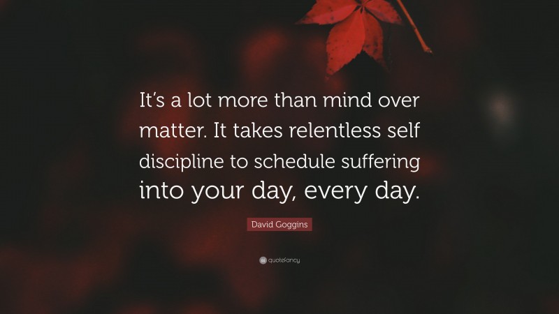 David Goggins Quote: “It’s a lot more than mind over matter. It takes relentless self discipline to schedule suffering into your day, every day.”