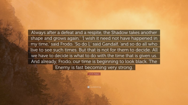 J. R. R. Tolkien Quote: “Always after a defeat and a respite, the Shadow takes another shape and grows again.’ ‘I wish it need not have happened in my time,’ said Frodo. ‘So do I,’ said Gandalf, ’and so do all who live to see such times. But that is not for them to decide. All we have to decide is what to do with the time that is given us. And already, Frodo, our time is beginning to look black. The Enemy is fast becoming very strong.”
