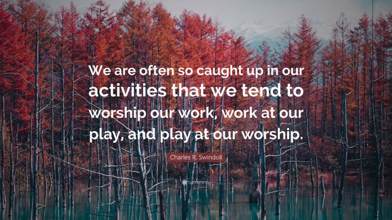 Charles R. Swindoll Quote: “We are often so caught up in our activities that we tend to worship our work, work at our play, and play at our worship.”