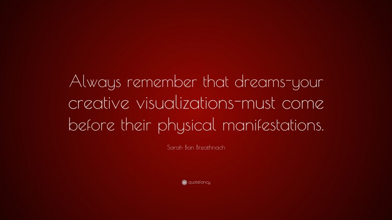 Sarah Ban Breathnach Quote: “Always remember that dreams-your creative visualizations-must come before their physical manifestations.”