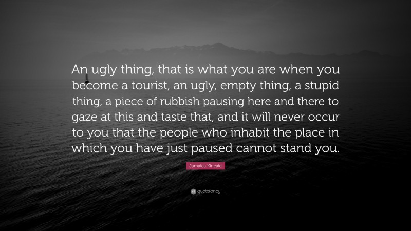 Jamaica Kincaid Quote: “An ugly thing, that is what you are when you become a tourist, an ugly, empty thing, a stupid thing, a piece of rubbish pausing here and there to gaze at this and taste that, and it will never occur to you that the people who inhabit the place in which you have just paused cannot stand you.”