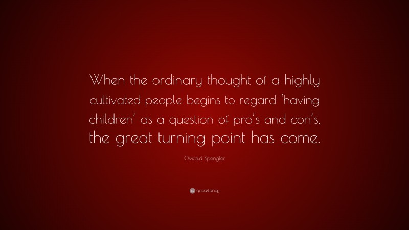 Oswald Spengler Quote: “When the ordinary thought of a highly cultivated people begins to regard ‘having children’ as a question of pro’s and con’s, the great turning point has come.”