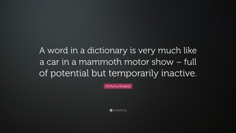 Anthony Burgess Quote: “A word in a dictionary is very much like a car in a mammoth motor show – full of potential but temporarily inactive.”