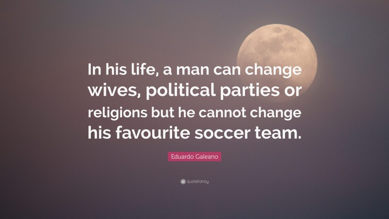 Eduardo Galeano Quote: “In his life, a man can change wives, political parties or religions but he cannot change his favourite soccer team.”