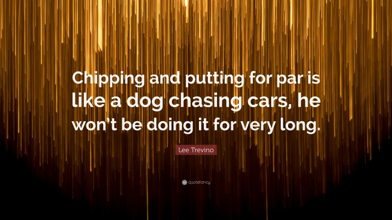 Lee Trevino Quote: “Chipping and putting for par is like a dog chasing cars, he won’t be doing it for very long.”