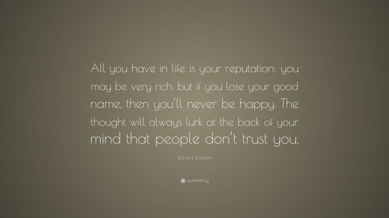 Richard Branson Quote: “All you have in life is your reputation: you may be very rich, but if you lose your good name, then you’ll never be happy. The thought will always lurk at the back of your mind that people don’t trust you.”