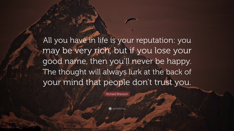 Richard Branson Quote: “All you have in life is your reputation: you may be very rich, but if you lose your good name, then you’ll never be happy. The thought will always lurk at the back of your mind that people don’t trust you.”