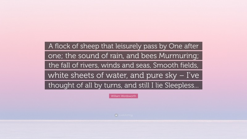 William Wordsworth Quote: “A flock of sheep that leisurely pass by One after one; the sound of rain, and bees Murmuring; the fall of rivers, winds and seas, Smooth fields, white sheets of water, and pure sky – I’ve thought of all by turns, and still I lie Sleepless...”