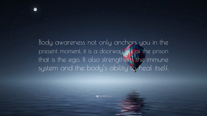 Eckhart Tolle Quote: “Body awareness not only anchors you in the present moment, it is a doorway out of the prison that is the ego. It also strengthens the immune system and the body’s ability to heal itself.”