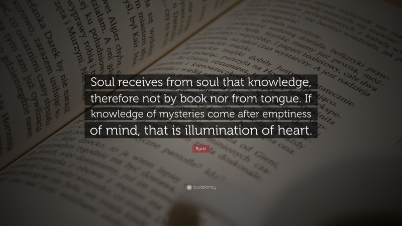 Rumi Quote: “Soul receives from soul that knowledge, therefore not by book nor from tongue. If knowledge of mysteries come after emptiness of mind, that is illumination of heart.”