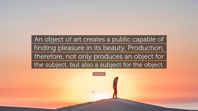 Karl Marx Quote: “An object of art creates a public capable of finding pleasure in its beauty. Production, therefore, not only produces an object for the subject, but also a subject for the object.”