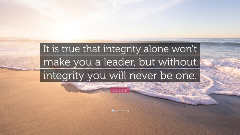 Zig Ziglar Quote: “It is true that integrity alone won’t make you a leader, but without integrity you will never be one.”