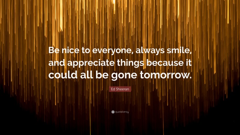 Ed Sheeran Quote: “Be nice to everyone, always smile, and appreciate things because it could all be gone tomorrow.”