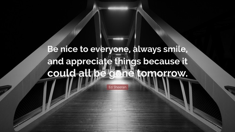 Ed Sheeran Quote: “Be nice to everyone, always smile, and appreciate things because it could all be gone tomorrow.”