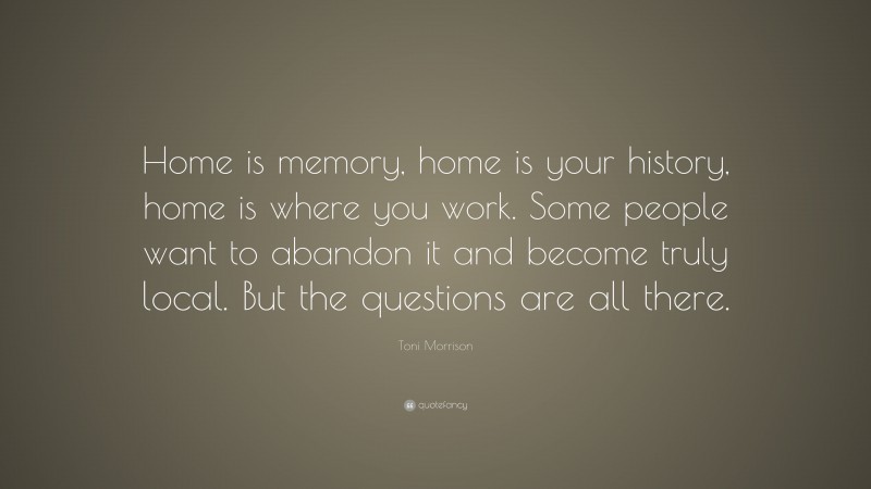 Toni Morrison Quote: “Home is memory, home is your history, home is where you work. Some people want to abandon it and become truly local. But the questions are all there.”