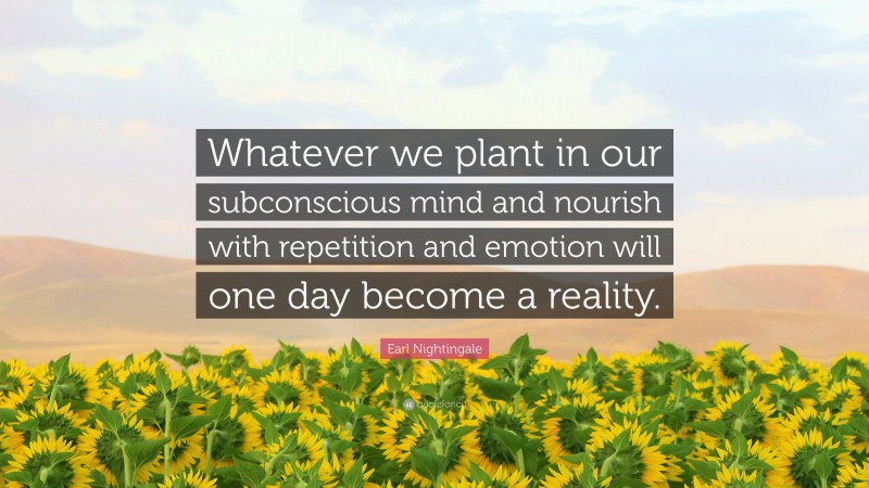 Earl Nightingale Quote: “Whatever we plant in our subconscious mind and nourish with repetition and emotion will one day become a reality.”