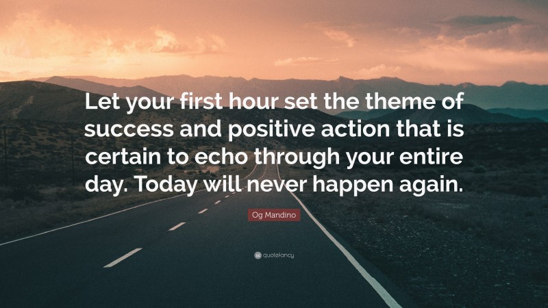 Og Mandino Quote: “Let your first hour set the theme of success and positive action that is certain to echo through your entire day. Today will never happen again.”
