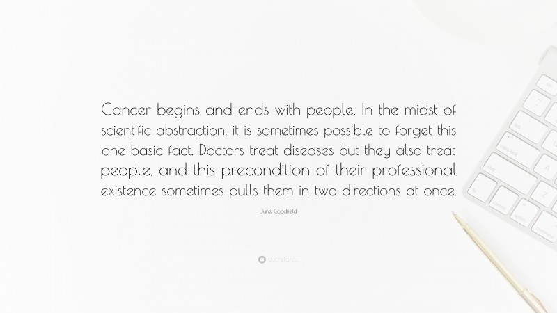 June Goodfield Quote: “Cancer begins and ends with people. In the midst of scientific abstraction, it is sometimes possible to forget this one basic fact. Doctors treat diseases but they also treat people, and this precondition of their professional existence sometimes pulls them in two directions at once.”