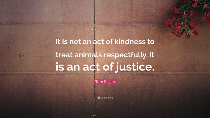 Tom Regan Quote: “It is not an act of kindness to treat animals respectfully. It is an act of justice.”