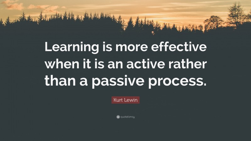 Kurt Lewin Quote: “Learning is more effective when it is an active rather than a passive process.”