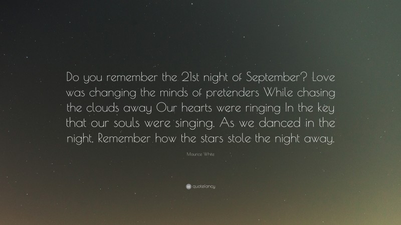 Maurice White Quote: “Do you remember the 21st night of September? Love was changing the minds of pretenders While chasing the clouds away Our hearts were ringing In the key that our souls were singing. As we danced in the night, Remember how the stars stole the night away.”