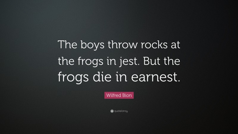 Wilfred Bion Quote: “The boys throw rocks at the frogs in jest. But the frogs die in earnest.”
