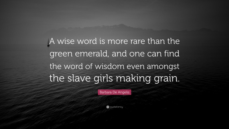 Barbara De Angelis Quote: “A wise word is more rare than the green emerald, and one can find the word of wisdom even amongst the slave girls making grain.”