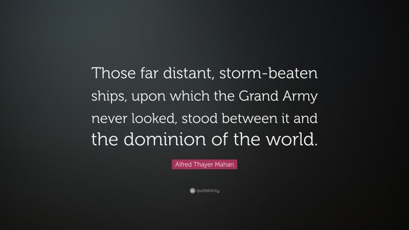 Alfred Thayer Mahan Quote: “Those far distant, storm-beaten ships, upon which the Grand Army never looked, stood between it and the dominion of the world.”
