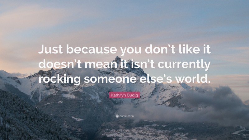 Kathryn Budig Quote: “Just because you don’t like it doesn’t mean it isn’t currently rocking someone else’s world.”