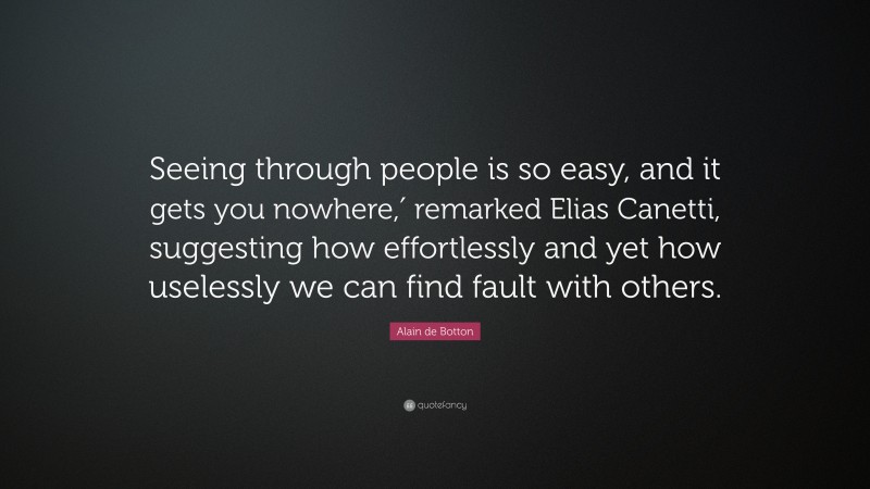 Alain de Botton Quote: “Seeing through people is so easy, and it gets you nowhere,′ remarked Elias Canetti, suggesting how effortlessly and yet how uselessly we can find fault with others.”