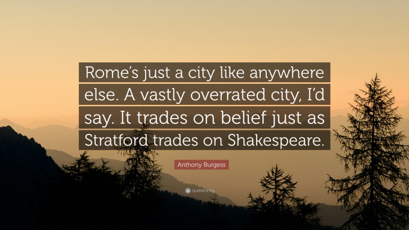 Anthony Burgess Quote: “Rome’s just a city like anywhere else. A vastly overrated city, I’d say. It trades on belief just as Stratford trades on Shakespeare.”