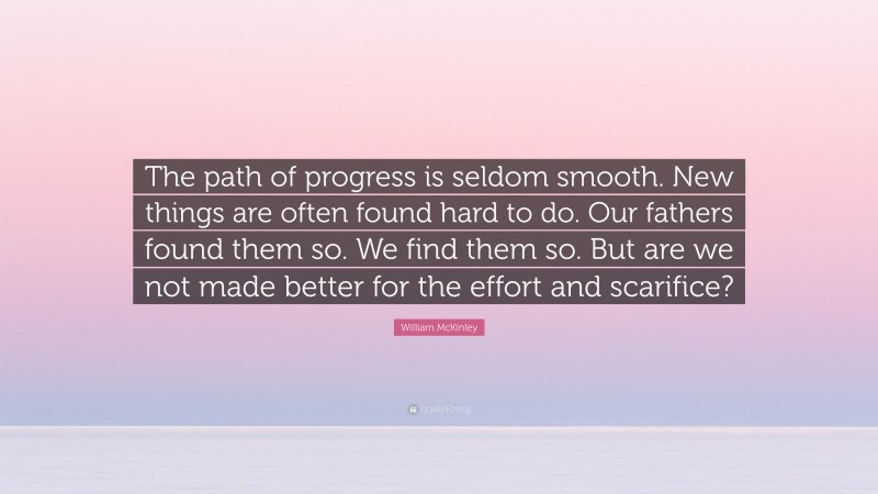 William McKinley Quote: “The path of progress is seldom smooth. New things are often found hard to do. Our fathers found them so. We find them so. But are we not made better for the effort and scarifice?”