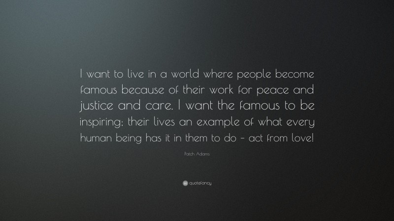 Patch Adams Quote: “I want to live in a world where people become famous because of their work for peace and justice and care. I want the famous to be inspiring; their lives an example of what every human being has it in them to do – act from love!”